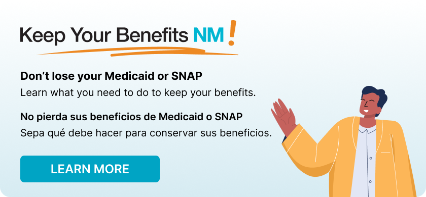 Keep Your Benefits NM! Federal Medicaid and SNAP rules are changing. You may need to complete work or activity requirement to keep your Medicaid and SNAP benefits.  Click here to check whether the new rules apply to you and what you may need to do.