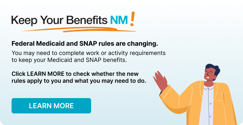Keep Your Benefits NM! Keep Your Benefits NM! Federal Medicaid and SNAP rules are changing. You may need to complete work or activity requirement to keep your Medicaid and SNAP benefits. Click here to check whether the new rules apply to you and what you may need to do.